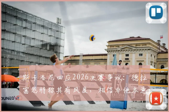 斯卡洛尼回应2026决赛争议:德拉富恩特称其有风度,相信非他本意,还原真实赛场内外