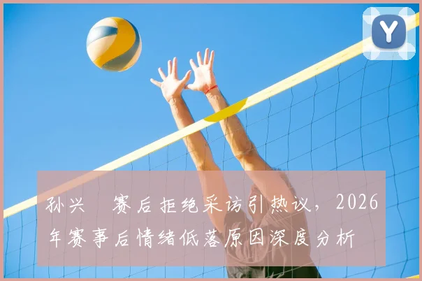 孙兴慜赛后拒绝采访引热议，2026年赛事后情绪低落原因深度分析