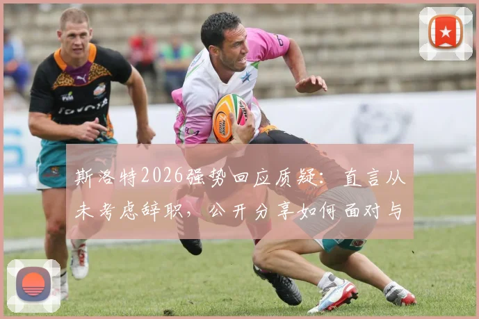 斯洛特2026强势回应质疑：直言从未考虑辞职，公开分享如何面对与处理外界批评声音