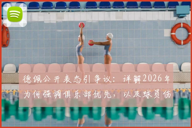 德佩公开表态引争议：详解2026年为何强调俱乐部优先，以及球员伤病为何不该承受网暴