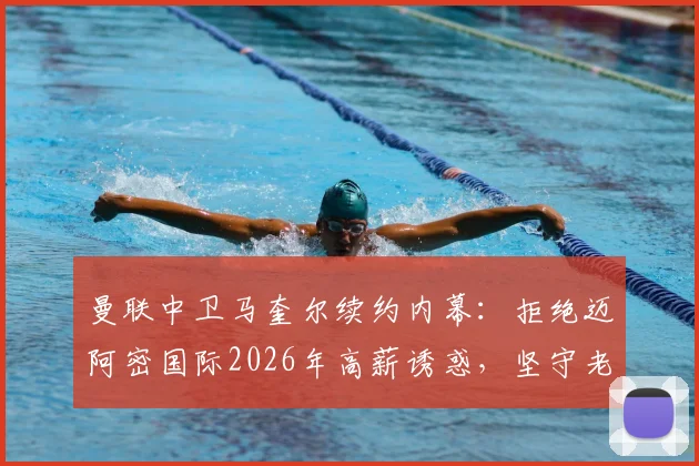 曼联中卫马奎尔续约内幕：拒绝迈阿密国际2026年高薪诱惑，坚守老特拉福德原因深度解读