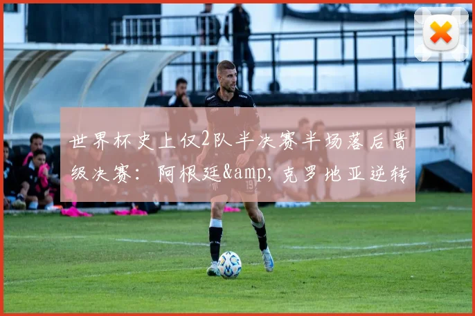 世界杯史上仅2队半决赛半场落后晋级决赛:阿根廷&克罗地亚逆转之路全解析,附2026年潜在黑马预测与经典录像重温