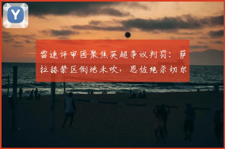 雷速评审团聚焦英超争议判罚:萨拉赫禁区倒地未吹,恩佐绝杀切尔西引热议,这次犯规该不该判点球?