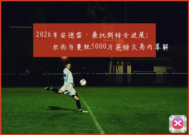 2026年安德雷·桑托斯转会进展：切尔西与曼联5000万英镑交易内幕解读，双方谈判细节与球员未来分析