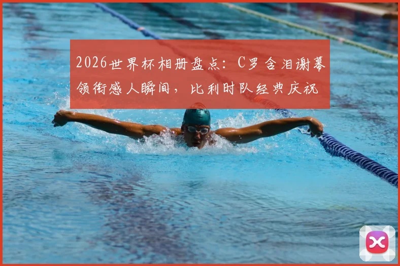 2026世界杯相册盘点：C罗含泪谢幕领衔感人瞬间，比利时队经典庆祝舞蹈引热议