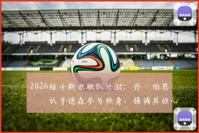 2026纽卡斯尔联队计划:丹·伯恩确认亨德森参与热身,强调其核心地位