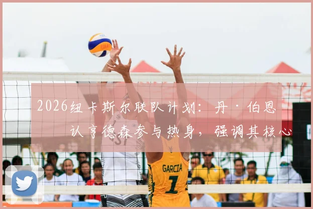 2026纽卡斯尔联队计划：丹·伯恩确认亨德森参与热身，强调其核心地位