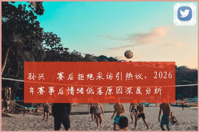 孙兴慜赛后拒绝采访引热议，2026年赛事后情绪低落原因深度分析