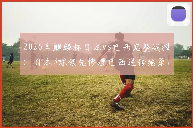 2026年麒麟杯日本vs巴西完整战报：日本3球领先惨遭巴西逆转绝杀，比赛视频分析与全场回放