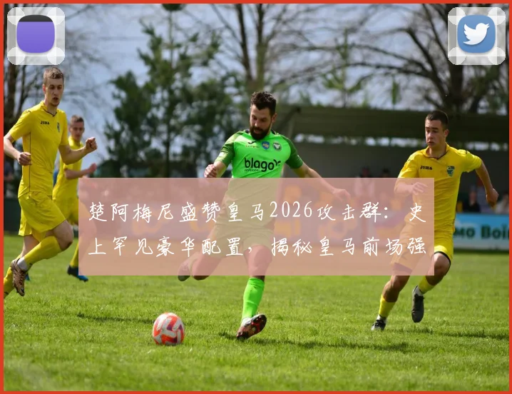 楚阿梅尼盛赞皇马2026攻击群：史上罕见豪华配置，揭秘皇马前场强大底气与实战分析