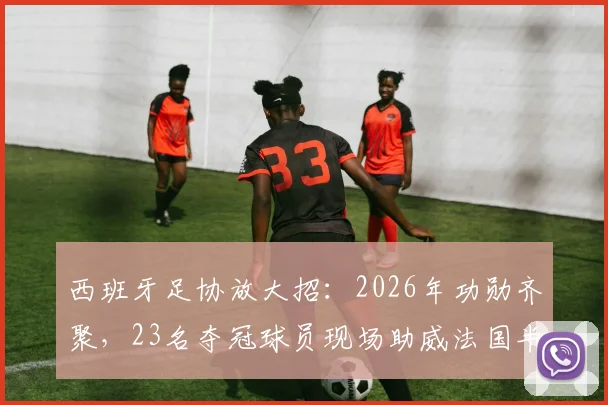 西班牙足协放大招:2026年功勋齐聚,23名夺冠球员现场助威法国半决赛,上下一心创历史