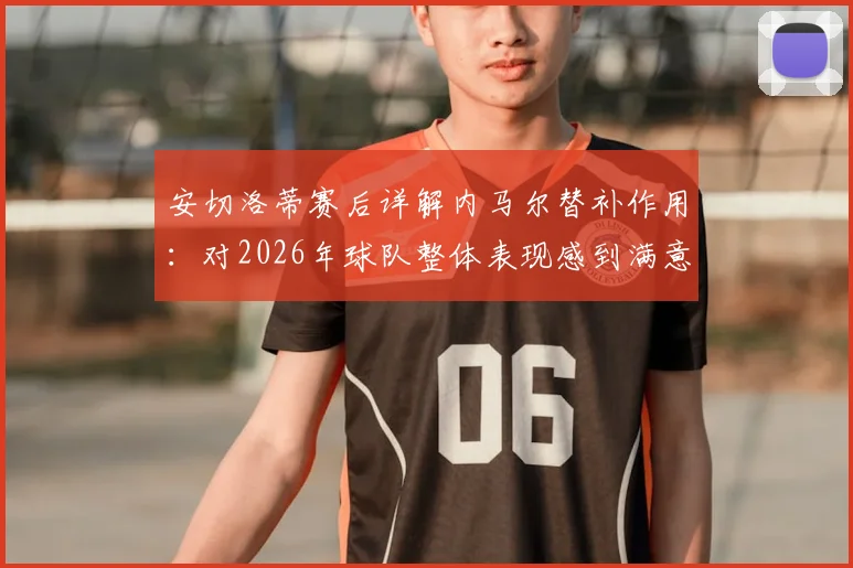 安切洛蒂赛后详解内马尔替补作用:对2026年球队整体表现感到满意,点出关键提升点
