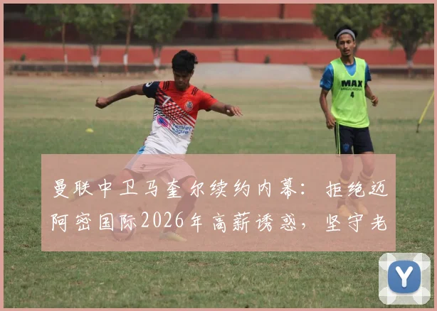 曼联中卫马奎尔续约内幕：拒绝迈阿密国际2026年高薪诱惑，坚守老特拉福德原因深度解读