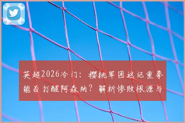 英超2026冷门：樱桃军团这记重拳能否打醒阿森纳？解析惨败根源与塔帅调整困局
