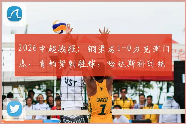 2026中超战报:铜梁龙1-0力克津门虎,肯帕努制胜球,哈达斯补时绝平被判无效引争议