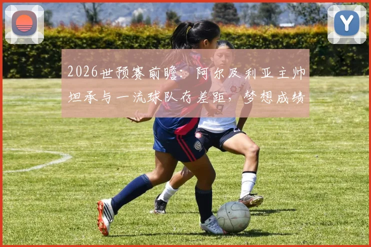 2026世预赛前瞻:阿尔及利亚主帅坦承与一流球队存差距,梦想成绩难求背后原因深度剖析