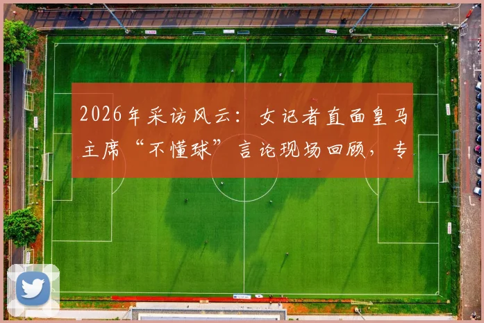 2026年采访风云：女记者直面皇马主席“不懂球”言论现场回顾，专业媒体人如何回应质疑