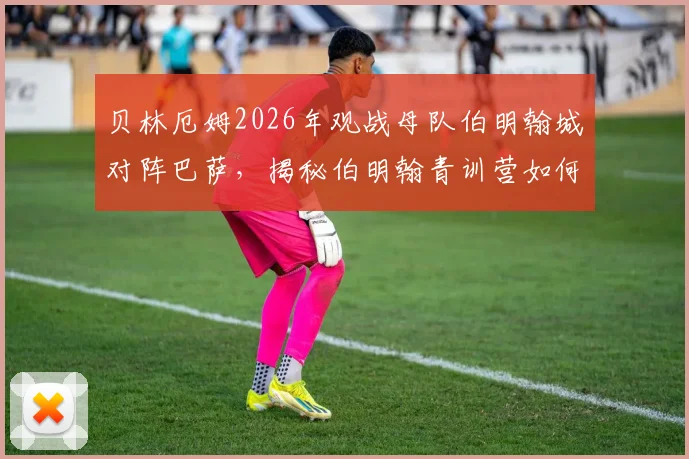 贝林厄姆2026年观战母队伯明翰城对阵巴萨，揭秘伯明翰青训营如何造就世界级中场，附年轻球员培养路径指南