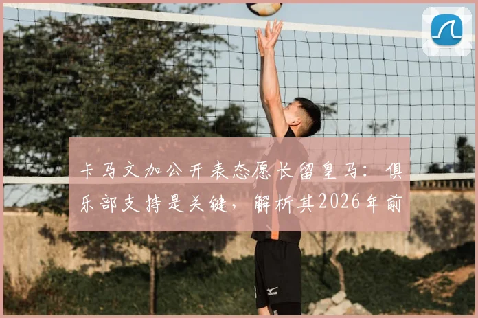 卡马文加公开表态愿长留皇马：俱乐部支持是关键，解析其2026年前队内定位与续约前景