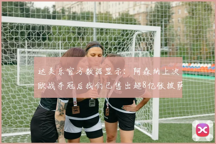 达美乐官方数据显示：阿森纳上次欧战夺冠后我们已售出超8亿张披萨，球迷热议冠军荒与披萨销量对比
