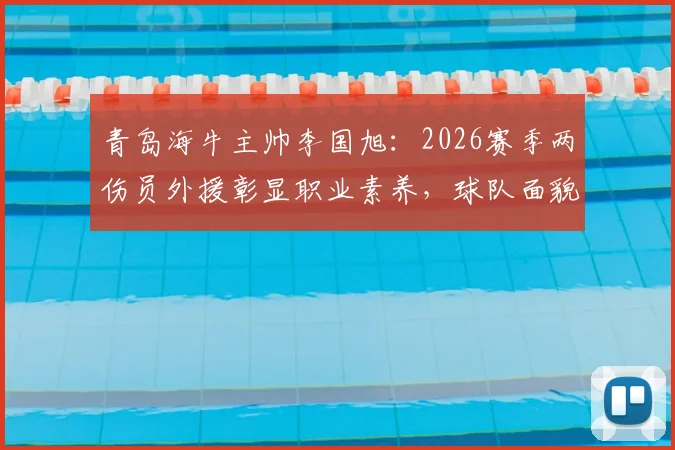 青岛海牛主帅李国旭：2026赛季两伤员外援彰显职业素养，球队面貌已焕然一新