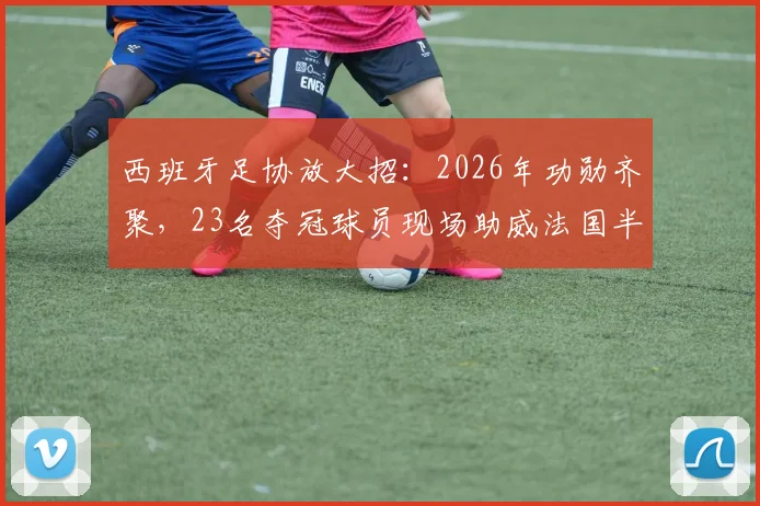 西班牙足协放大招：2026年功勋齐聚，23名夺冠球员现场助威法国半决赛，上下一心创历史
