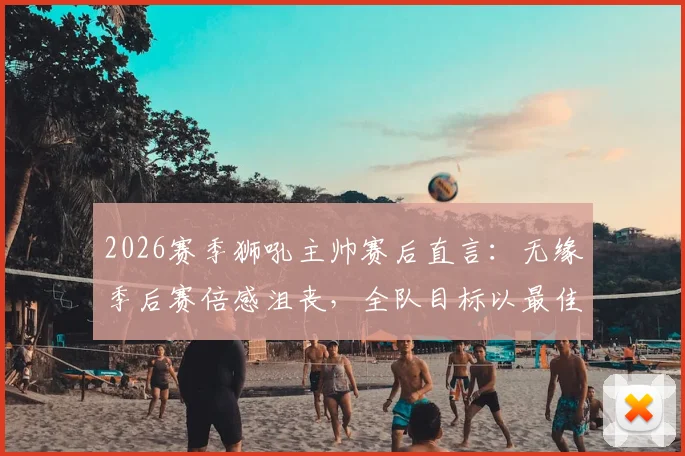 2026赛季狮吼主帅赛后直言：无缘季后赛倍感沮丧，全队目标以最佳状态完成最后几轮收官战