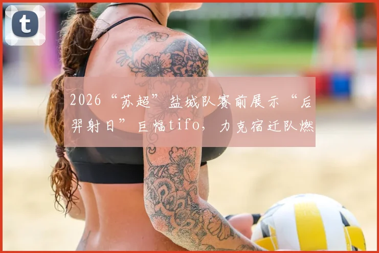 2026“苏超”盐城队赛前展示“后羿射日”巨幅tifo，力克宿迁队燃爆全场，背后故事揭秘