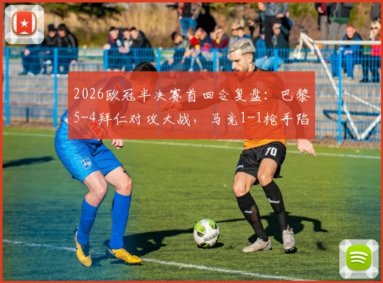 2026欧冠半决赛首回合复盘:巴黎5-4拜仁对攻大战,马竞1-1枪手陷僵局,决赛席位最终归属预测