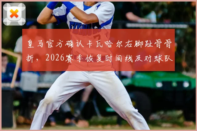 皇马官方确认卡瓦哈尔右脚趾骨骨折，2026赛季恢复时间线及对球队阵容影响深度分析