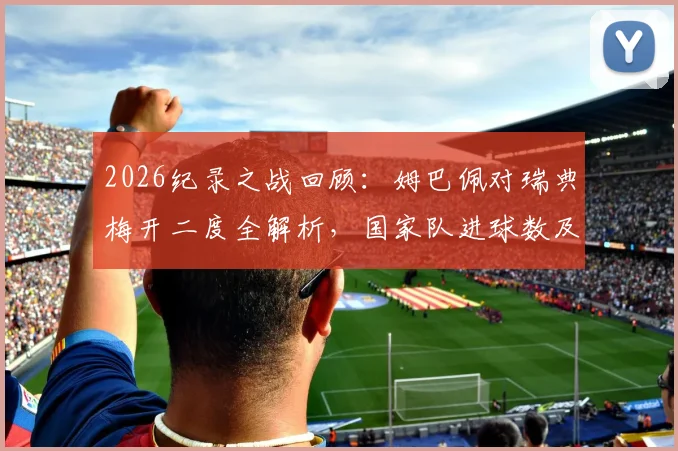 2026纪录之战回顾：姆巴佩对瑞典梅开二度全解析，国家队进球数及多项纪录盘点
