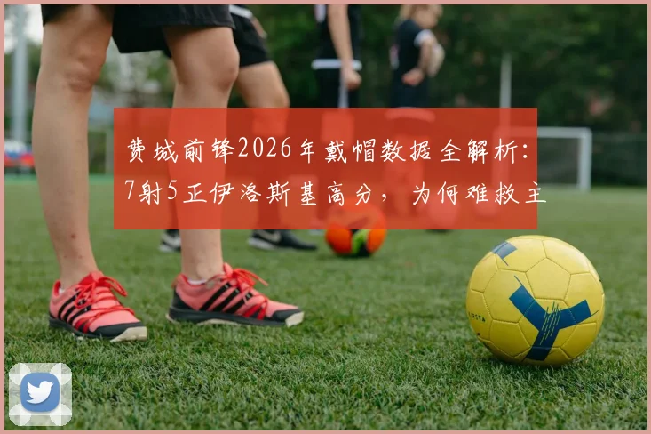 费城前锋2026年戴帽数据全解析：7射5正伊洛斯基高分，为何难救主？