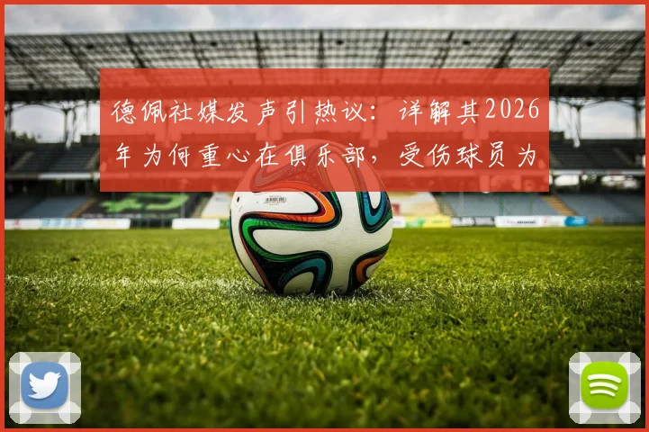 德佩社媒发声引热议：详解其2026年为何重心在俱乐部，受伤球员为何不该被骂