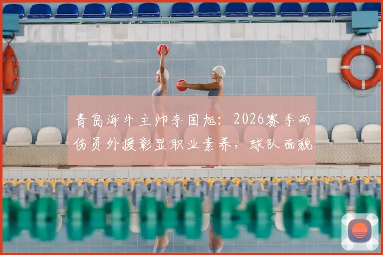 青岛海牛主帅李国旭:2026赛季两伤员外援彰显职业素养,球队面貌已焕然一新