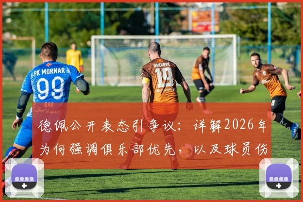 德佩公开表态引争议:详解2026年为何强调俱乐部优先,以及球员伤病为何不该承受网暴