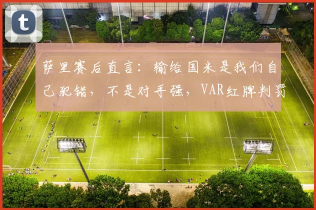 萨里赛后直言:输给国米是我们自己犯错,不是对手强,VAR红牌判罚成转折