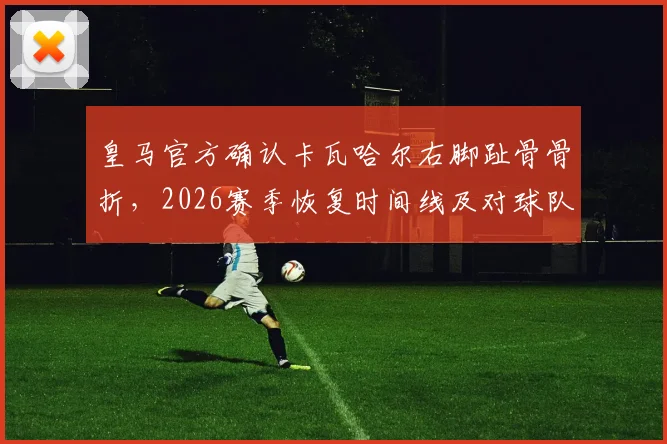 皇马官方确认卡瓦哈尔右脚趾骨骨折，2026赛季恢复时间线及对球队阵容影响深度分析