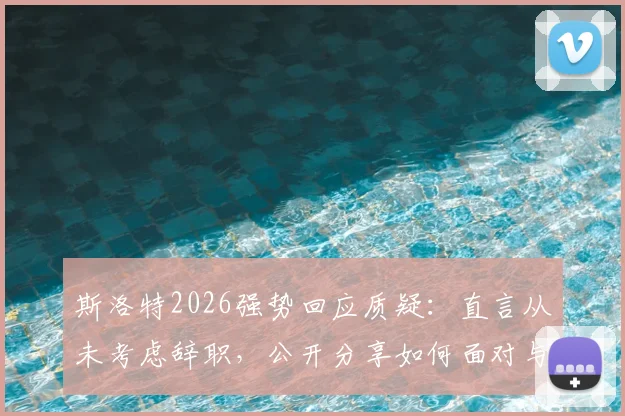 斯洛特2026强势回应质疑：直言从未考虑辞职，公开分享如何面对与处理外界批评声音