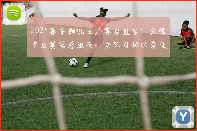 2026赛季狮吼主帅赛后直言:无缘季后赛倍感沮丧,全队目标以最佳状态完成最后几轮收官战