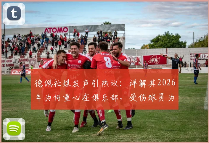 德佩社媒发声引热议:详解其2026年为何重心在俱乐部,受伤球员为何不该被骂