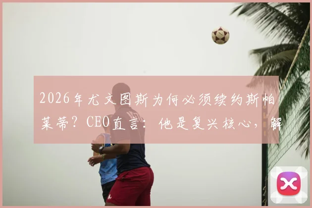 2026年尤文图斯为何必须续约斯帕莱蒂？CEO直言：他是复兴核心，解析关键三点