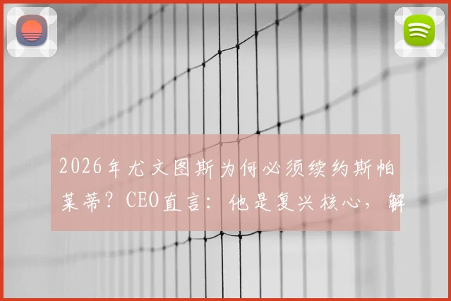 2026年尤文图斯为何必须续约斯帕莱蒂？CEO直言：他是复兴核心，解析关键三点
