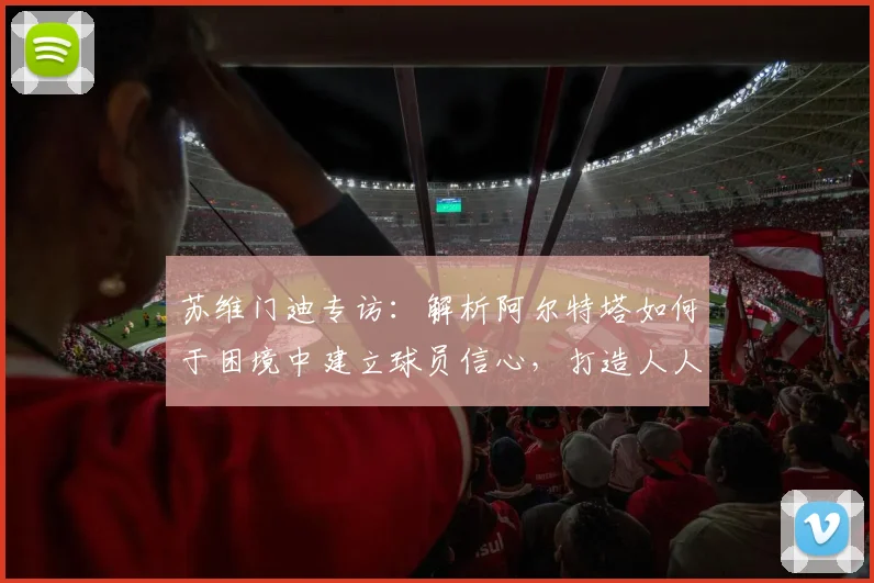 苏维门迪专访:解析阿尔特塔如何于困境中建立球员信心,打造人人受重视的阿森纳更衣室氛围