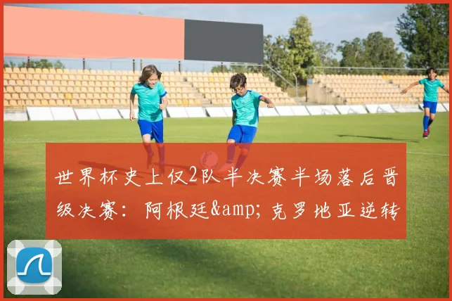 世界杯史上仅2队半决赛半场落后晋级决赛：阿根廷&克罗地亚逆转之路全解析，附2026年潜在黑马预测与经典录像重温