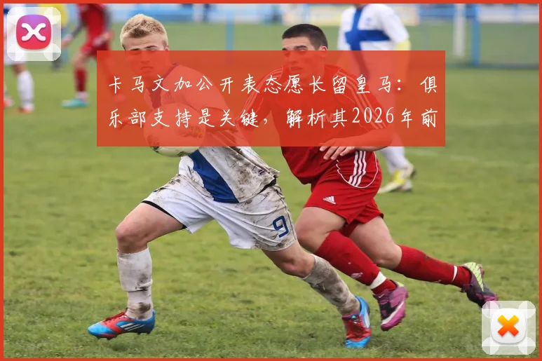 卡马文加公开表态愿长留皇马：俱乐部支持是关键，解析其2026年前队内定位与续约前景