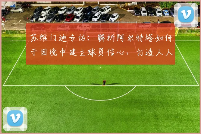 苏维门迪专访：解析阿尔特塔如何于困境中建立球员信心，打造人人受重视的阿森纳更衣室氛围