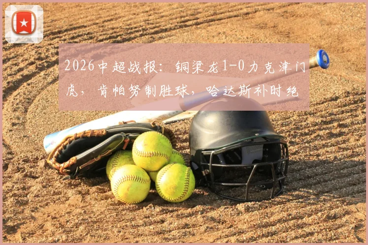 2026中超战报：铜梁龙1-0力克津门虎，肯帕努制胜球，哈达斯补时绝平被判无效引争议